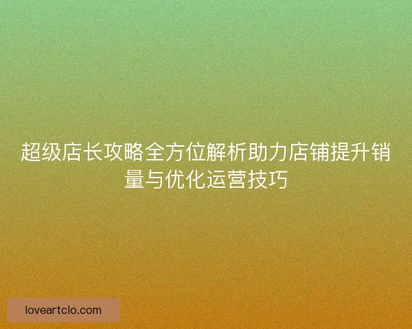超级店长攻略全方位解析助力店铺提升销量与优化运营技巧