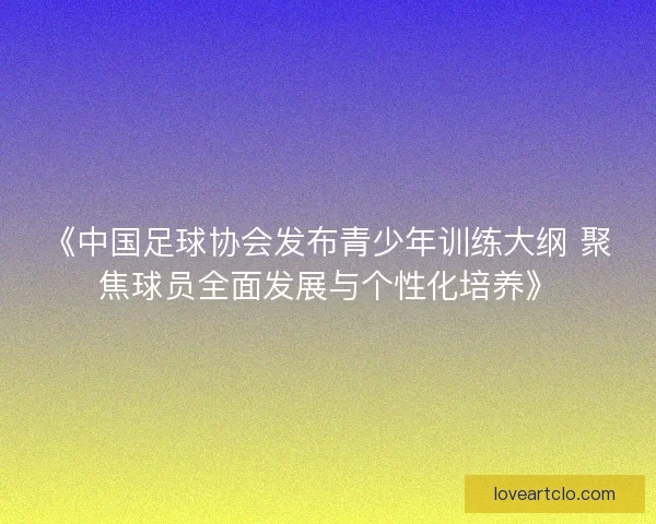 《中国足球协会发布青少年训练大纲 聚焦球员全面发展与个性化培养》