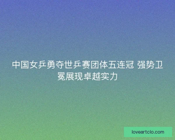 中国女乒勇夺世乒赛团体五连冠 强势卫冕展现卓越实力