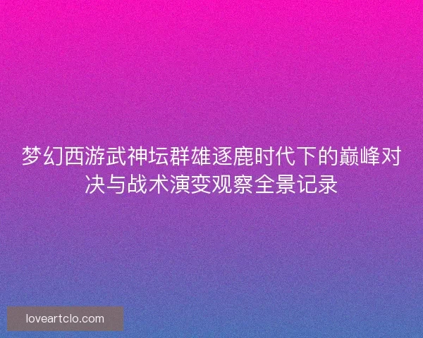梦幻西游武神坛群雄逐鹿时代下的巅峰对决与战术演变观察全景记录