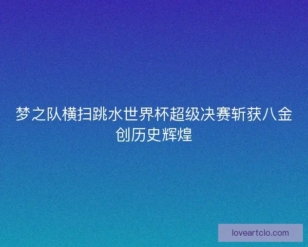梦之队横扫跳水世界杯超级决赛斩获八金创历史辉煌
