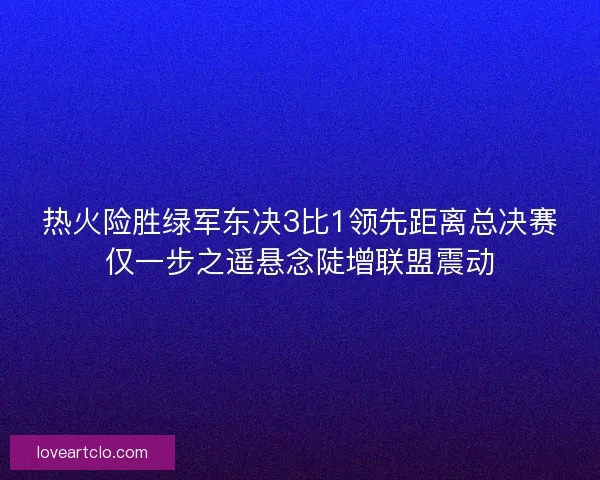 热火险胜绿军东决3比1领先距离总决赛仅一步之遥悬念陡增联盟震动