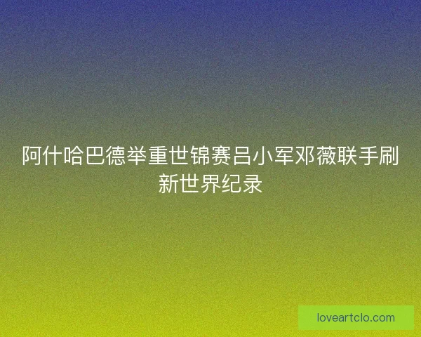 阿什哈巴德举重世锦赛吕小军邓薇联手刷新世界纪录