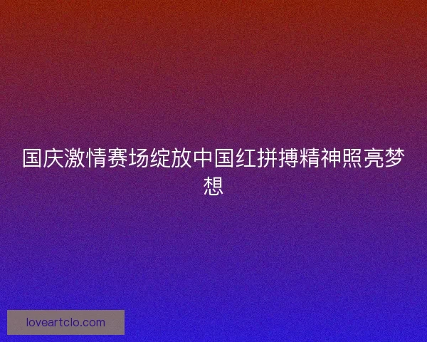 国庆激情赛场绽放中国红拼搏精神照亮梦想